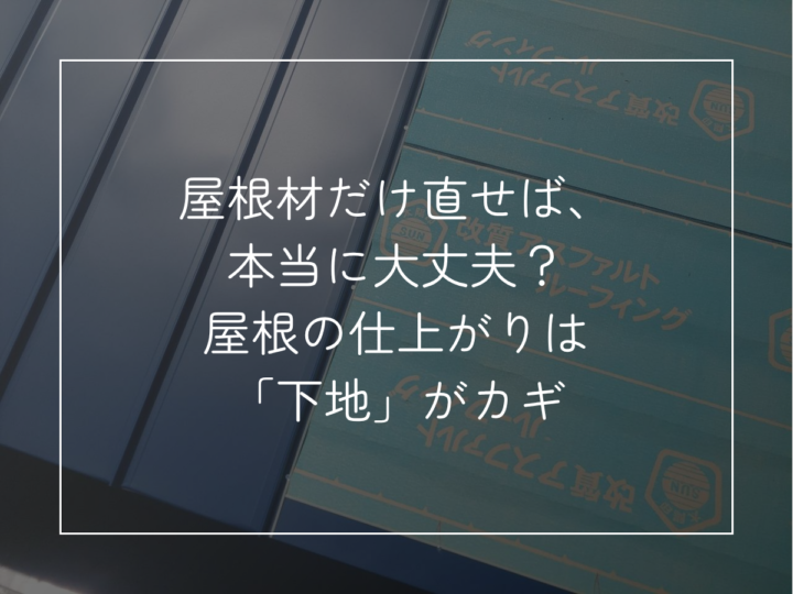 屋根材だけ直せば、 本当に大丈夫? 屋根の仕上がりは 「下地」がカギ
